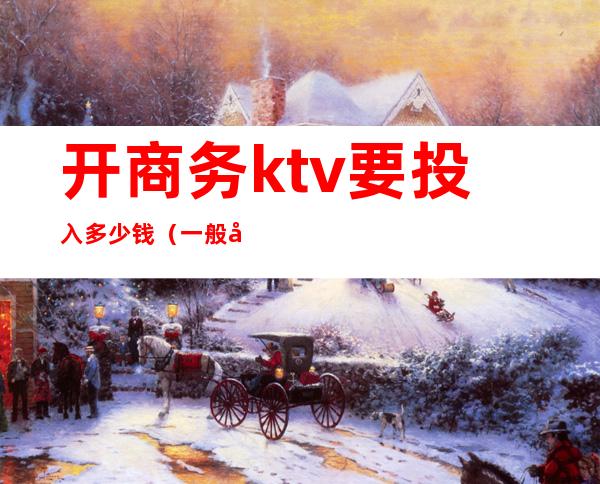 开商务ktv要投入多少钱（一般商务ktv怎么收费）