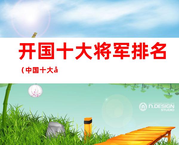 开国十大将军排名（中国十大开国将军）