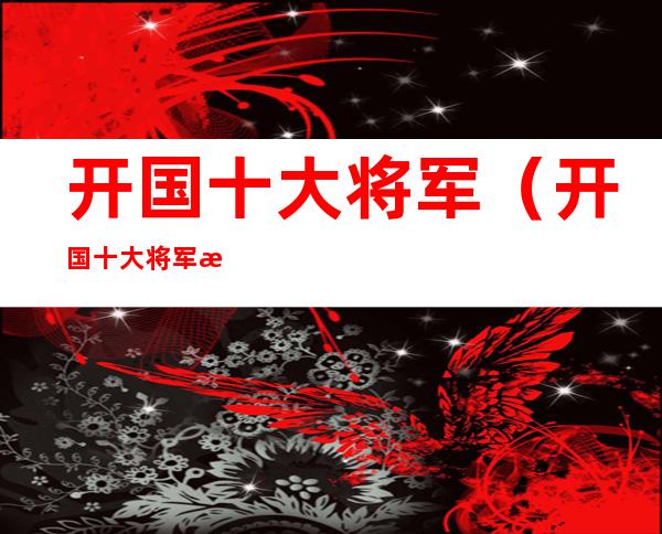 开国十大将军(开国十大将军排名)