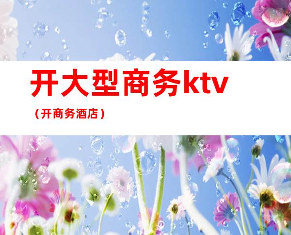 开大型商务ktv(开商务酒店)