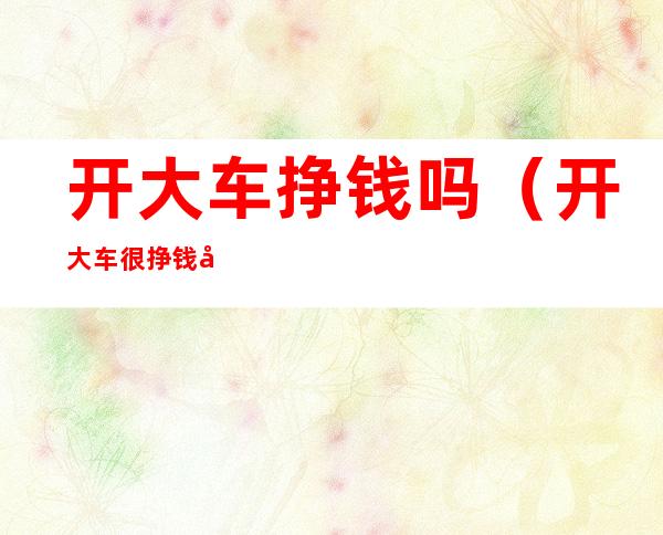 开大车挣钱吗(开大车很挣钱吗)
