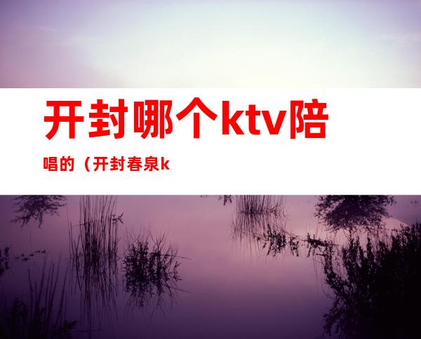 开封哪个ktv陪唱的(开封春泉ktv陪唱多少钱)