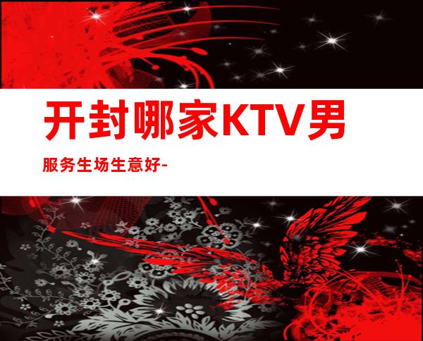 开封哪家KTV男服务生场生意好-夜总会21起步
