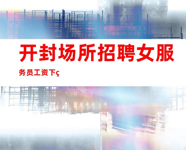 开封场所招聘女服务员 工资下班结清不拖欠