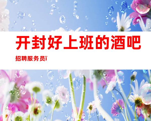 开封好上班的酒吧招聘服务员,包住/报销路费,要求I60以上
