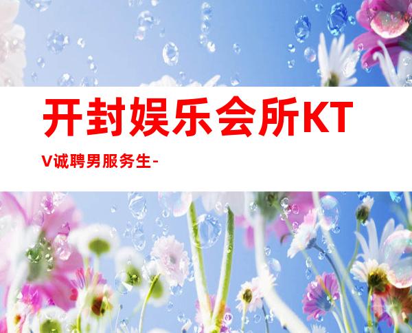 开封娱乐会所KTV诚聘男服务生-夜总会21起步