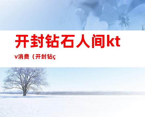 开封钻石人间ktv消费(开封钻石人间ktv电话)