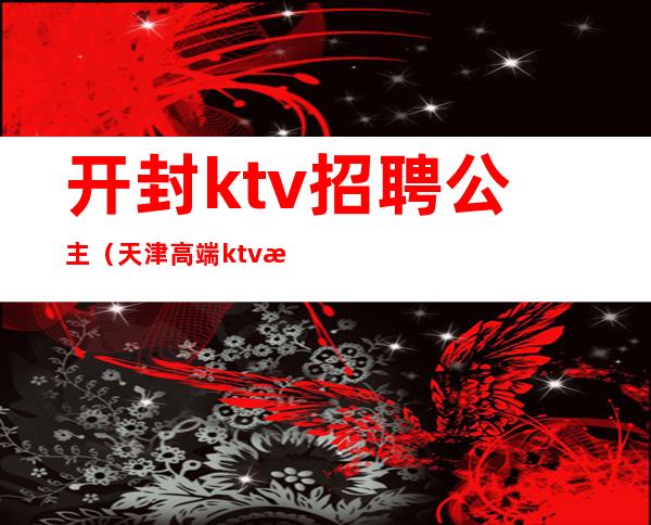 开封ktv招聘公主(天津高端ktv招聘公主)