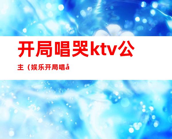 开局唱哭ktv公主(娱乐开局唱哭KTV公主)