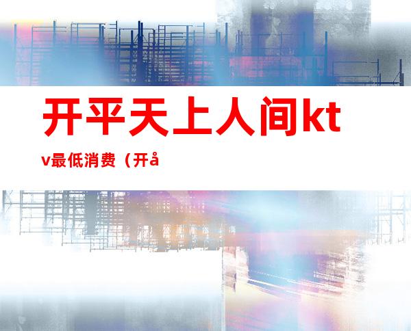 开平天上人间ktv最低消费(开平市假日酒店有夜场ktv)