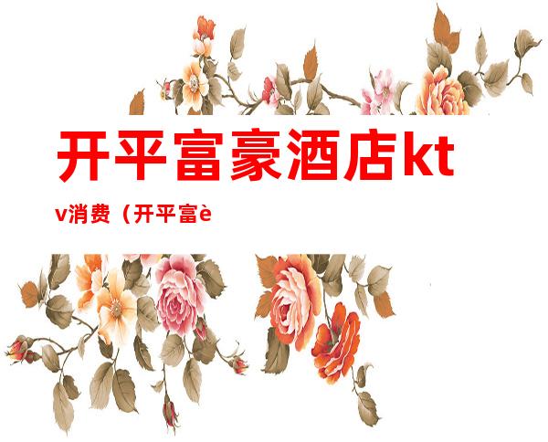 开平富豪酒店ktv消费(开平富豪ktv电话号码)