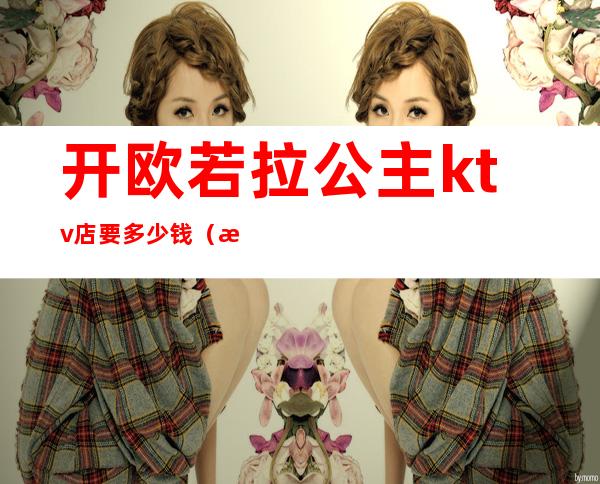 开欧若拉公主ktv店要多少钱(欧若拉公主ktv唱歌)