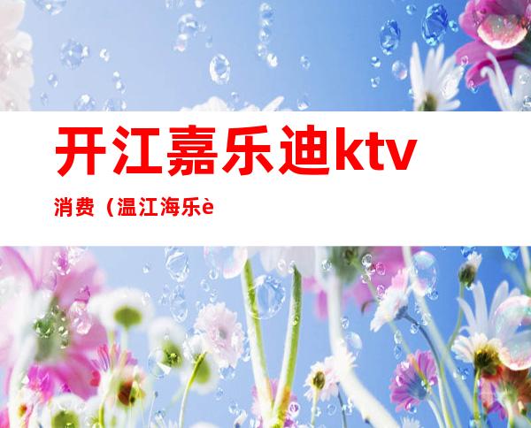 开江嘉乐迪ktv消费(温江海乐迪ktv电话)