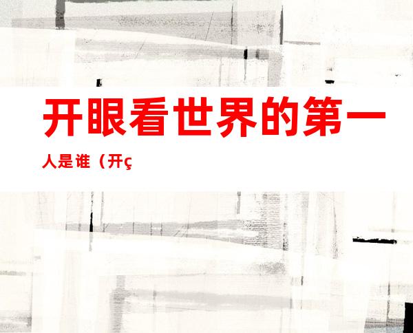 开眼看世界的第一人是谁(开眼看世界的第一人是谁为什么不是徐光启)