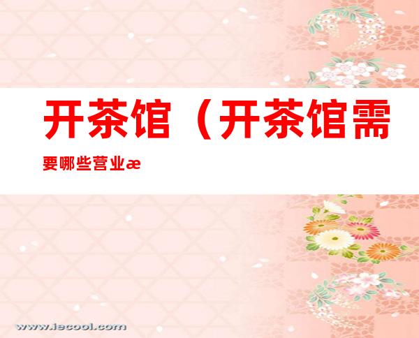 开茶馆(开茶馆需要哪些营业执照和许可证)