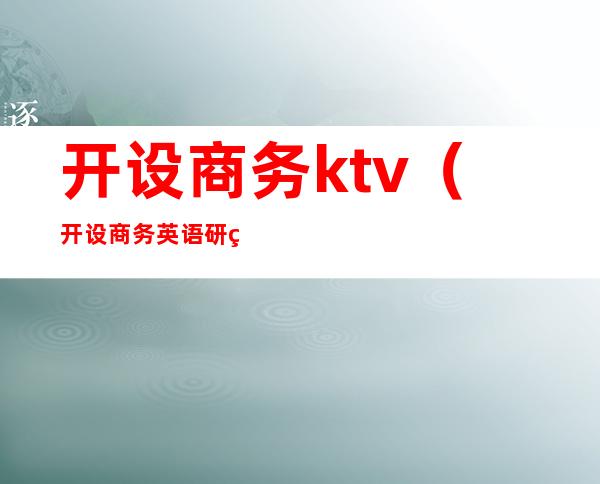 开设商务ktv(开设商务英语研究生的学校)