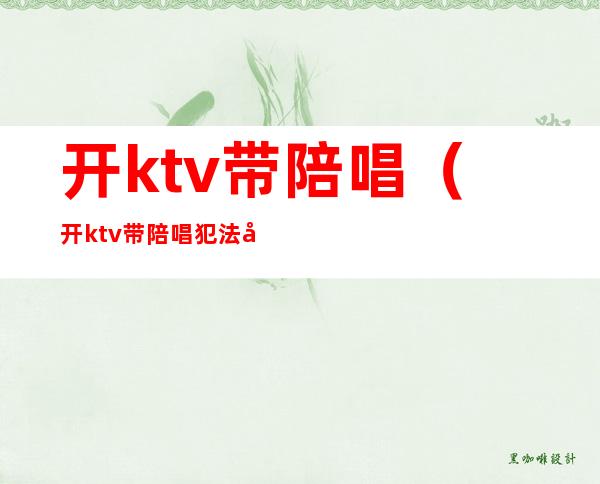 开ktv带陪唱(开ktv带陪唱犯法吗)