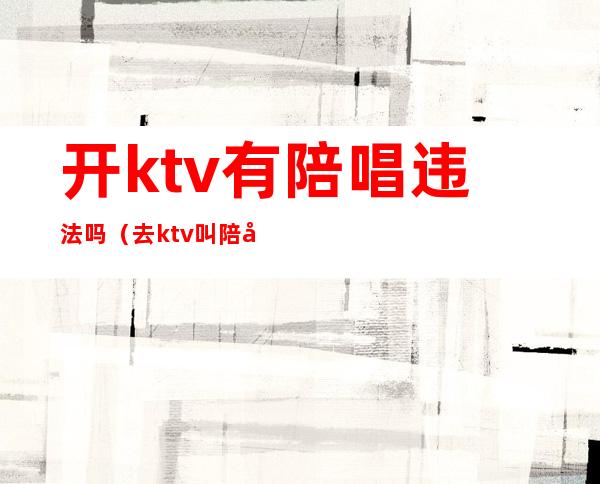 开ktv有陪唱违法吗(去ktv叫陪唱违法吗)