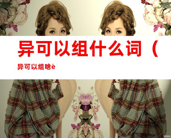 异可以组什么词（异可以组啥词?）