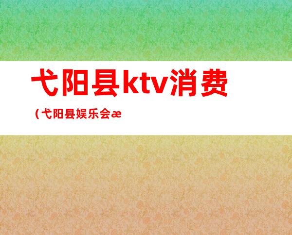 弋阳县ktv消费(弋阳县娱乐会所)