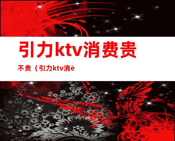 引力ktv消费贵不贵(引力ktv消费贵不贵)