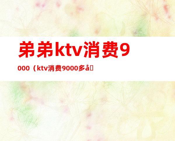 弟弟ktv消费9000（ktv消费9000多合理吗）