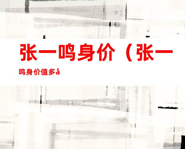 张一鸣身价(张一鸣身价值多少钱2021)