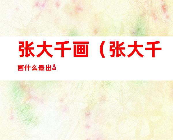张大千画（张大千画什么最出名）