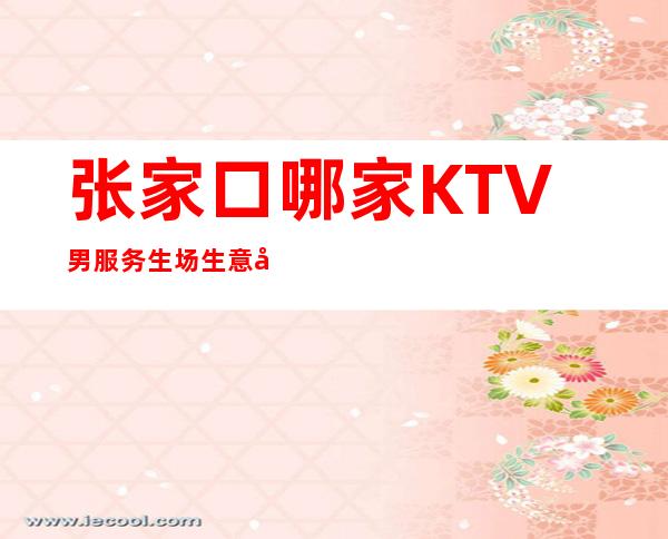 张家口哪家KTV男服务生场生意好-男服务生-20起更高场