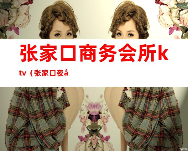 张家口商务会所ktv（张家口夜宴国际娱乐会所电话）