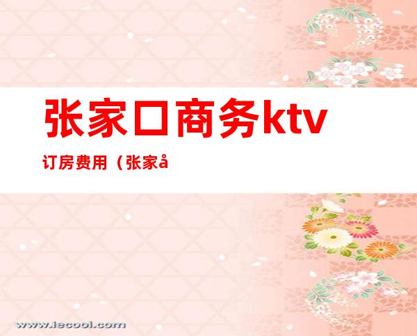 张家口商务ktv订房费用(张家口市ktv有哪些)