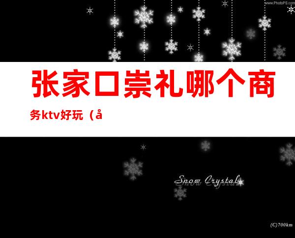 张家口崇礼哪个商务ktv好玩(张家口崇礼晚上娱乐)