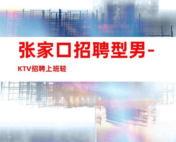 张家口招聘型男-KTV招聘上班轻松-KTV招聘