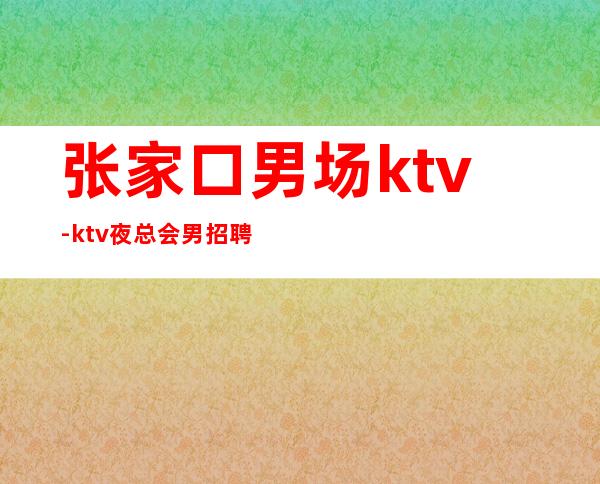 张家口男.场ktv-ktv夜总会男.招聘信息-财富梦想都有