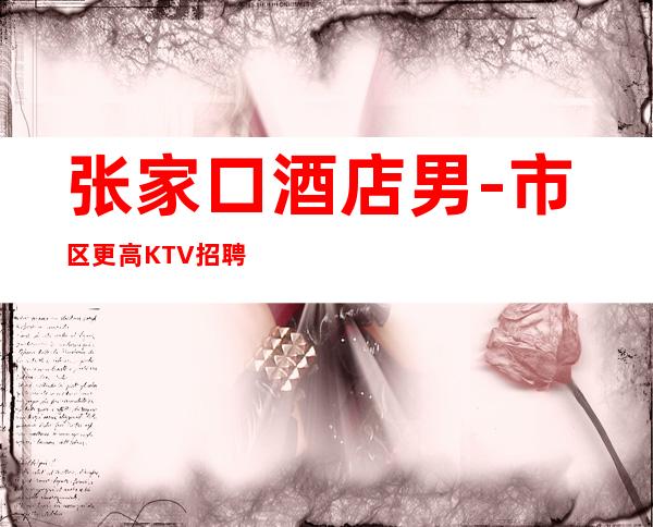 张家口酒店男.-市区更高KTV招聘-成功路上的凡尔赛