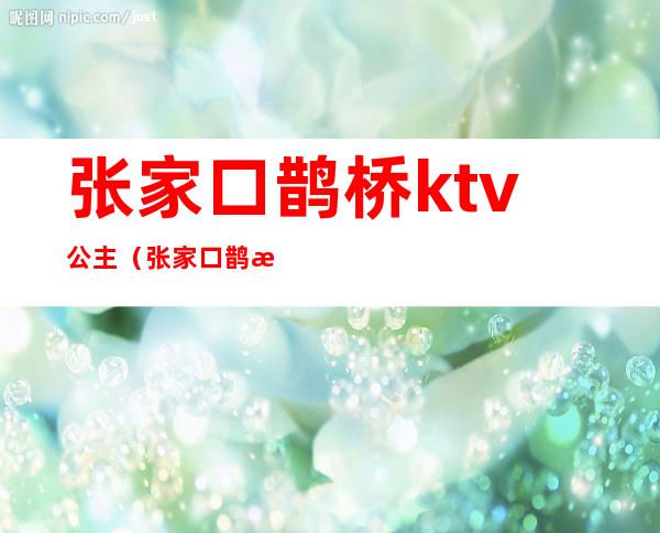 张家口鹊桥ktv公主(张家口鹊桥ktv公主多少钱)