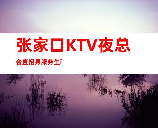 张家口KTV夜总会直招男服务生（型男）-男服务生工作-更高场21