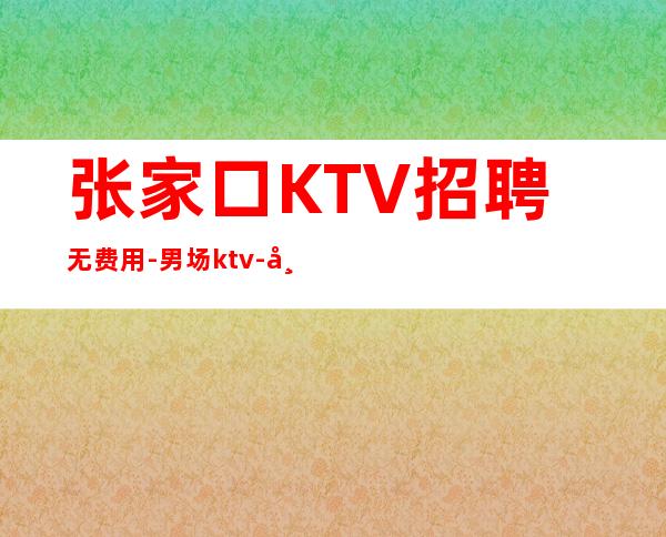 张家口KTV招聘无费用-男.场ktv-带你拿高