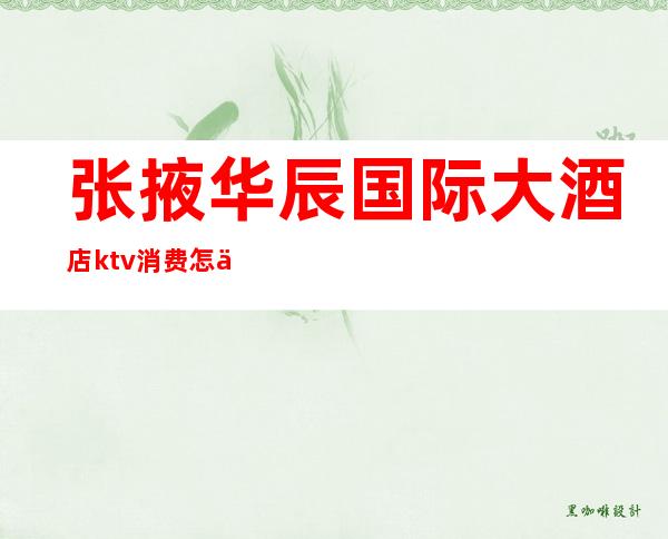 张掖华辰国际大酒店ktv消费怎么样(张掖ktv装修设计)