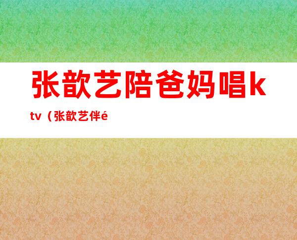 张歆艺陪爸妈唱ktv(张歆艺伴郎)