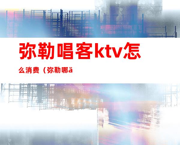 弥勒唱客ktv怎么消费(弥勒哪个ktv有陪酒)