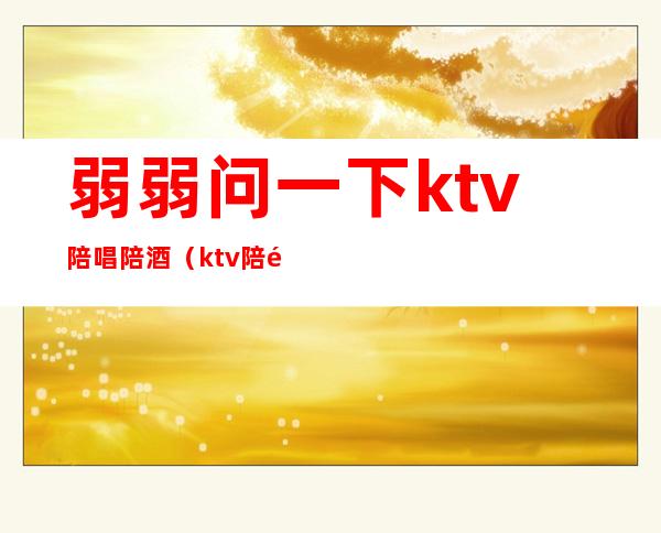 弱弱问一下ktv陪唱陪酒(ktv陪酒陪唱歌都干嘛)