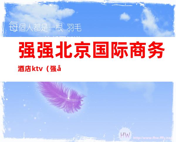 强强北京国际商务酒店ktv(强强北京国际商务酒店价格)