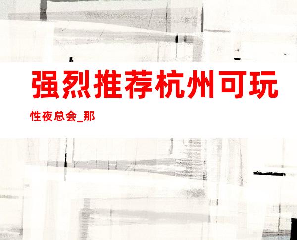强烈推荐杭州可玩性夜总会_那家夜店KTV最颜值高
