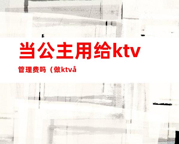 当公主用给ktv管理费吗(做ktv公主有要求吗)