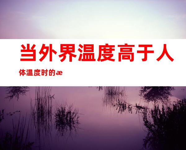当外界温度高于人体温度时的散热方式是（当外界温度等于或高于体表温度时机体散热方式是）