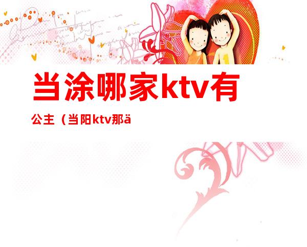 当涂哪家ktv有公主(当阳ktv那些有公主)