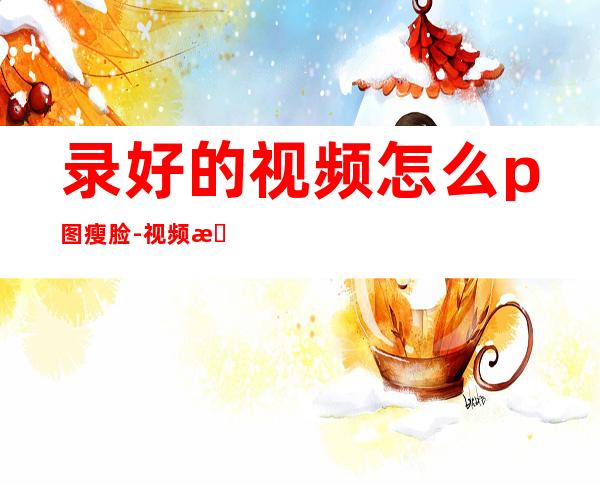 录好的视频怎么p图瘦脸-视频怎么p脸(录好的视频怎么手动p脸)