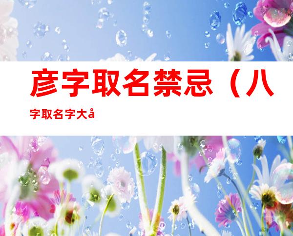彦字取名禁忌（八字取名字大全免费测试）