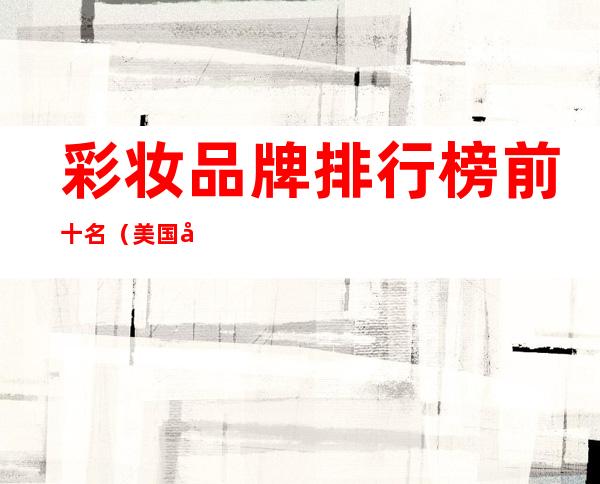 彩妆品牌排行榜前十名(美国彩妆品牌排行榜前十名)